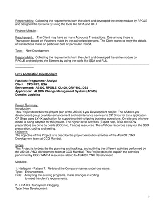 7
Responsibility: Collecting the requirements from the client and developed the entire module by RPGLE
and designed the Screens by using the tools like SDA and RLU
Finance Module :
Requirement : The Client may have so many Accounts Transactions. One among those is
Transaction based on Vouchers made by the authorized persons. The Client wants to know the details
of transactions made on particular date or particular Period.
Type : New Development
Responsibility: Collecting the requirements from the client and developed the entire module by
RPGLE and designed the Screens by using the tools like SDA and RLU.
-----------------------------------------------------------------------------------------------------------------------------------------
-------------------
Lynx Application Development
Position: Programmer Analyst
Client: CPSHIPS, USA
Environment: AS400, RPGILE, CL400, QRY/400, DB2
Application: ALDON Change Management System (ACMS)
Domain: Logistics
Project Summary:
Introduction:
This Project describes the project plan of the AS400 Lynx Development project. The AS400 Lynx
development group provides enhancement and maintenance services to CP Ships for Lynx application.
CP Ships uses LYNX application for supporting their shipping business operations. On-site and offshore
model is being adopted for this project. The higher-level activities (Expert help, BRD and SOW
preparation) are done by onsite (CCG Inc, Tampa) resources. The offshore resources carry out the SSD
preparation, coding and testing.
Objective:
The objective of this Project is to describe the project execution activities of the AS/400 LYNX
Development team at CCG Mumbai.
Scope:
This Project is to describe the planning and tracking, and outlining the different activities performed by
the AS400 LYNX development team at CCG Mumbai. This Project does not explain the activities
performed by CCG TAMPA resources related to AS400 LYNX Development.
Modules:
1. Harlequin - Pattern 7: Re-brand the Company names under one name.
Type: Enhancement.
Role: Analyzing the existing programs, made changes in coding
to meet the client’s requirements.
2. QBATCH Subsystem Clogging
Type: New Development.
 