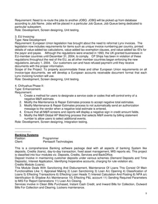 8
Requirement: Need to re-route the jobs to another JOBQ. JOBQ will be picked up from database
according to Job Name. Jobs will be placed in a particular Job Queue, Job Queue being dedicated to
particular subsystem.
Role: Development, Screen designing, Unit testing.
3. EU Invoicing:
Type: New Development
Requirement: European Union legislation has brought about the need to reformat Lynx invoices. The
legislation now includes requirements for items such as unique invoice numbering per country, printed
details of value-added tax calculations, value-added tax exemption clauses, and value-added tax ID’s for
the payor and payee. Although the regulations were enacted in 1993, the UK granted businesses in
EU-member countries until December 31, 2004, to comply. CP Ships has been in violation of these
regulations throughout the rest of the EU, as all other member countries began enforcing the new
regulations January 1, 2004. Our customers can and have refused payment until they receive
documents with the proper information.
Scope of the Project: To properly accommodate these and other European Union requirements on all
invoice-type documents, we will develop a European accounts receivable document format that each
Lynx invoicing function will use.
Role: Development, Screen designing, Unit testing.
4. Chihuahua Phase II:
Type: Enhancement.
Requirement:
1. Create a method for users to designate a service code or codes that will control entry of a
negative M&R estimate.
2. Modify the Maintenance & Repair Estimates process to accept negative total estimates.
3. Modify Maintenance & Repair Estimates process to not automatically send an authorization
message to the vendor when a negative total estimate is entered.
4. Ensure that all M&R screens and reports will display a negative sign in credit amount fields.
5. Modify the M&R Global AP Matching process that selects M&R events by billing statement
number to allow users to select additional events.
Role: Development, Screen designing, Integration testing.
-----------------------------------------------------------------------------------------------------------------------------------------
-----------------
Banking Systems
Position: Programmer
Client: Pentasoft Technologies
This is a comprehensive Banking software package deal with all aspects of banking System like
deposits, Credits (loans), day-to-day transaction, fixed asset management, MIS reports etc. This project
is classified into four modules viz. Deposits, Credits, Services and BackOffice.
Deposit Involve in maintaining customer deposits under various schemes (Demand Deposits and Time
Deposits), Interest Application, Identifying Inoperative accounts, charging for rule violation etc.
Credits Module (Loans).
This Module Deals With Sanctioning And Disbursement, Maintenance Of Loans This Consist Of Main
Functionalities Like 1) Appraisal Making 2) Loan Sanctioning 3) Loan A/c Opening 4) Classification of
Loans 5) Effecting Transactions 6) Effecting Loan Heads 7) Interest Calculation And Posting 8) NPA a/c
Identification 9) Shadow A/c Maintenance 10) Effecting P&L account 11) Sending Required Parameters
to MIS For Report Generations 11) Loan A/c Closing.
Services involve in Clean Bills Purchased, Instant Cash Credit, and Inward Bills for Collection, Outward
Bills For Collection and Clearing, Lockers maintenance.
 