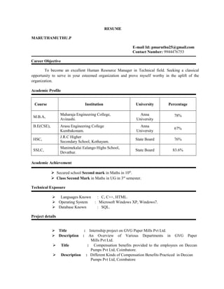 RESUME
MARUTHAMUTHU.P
E-mail Id: pmaruthu25@gmail.com
Contact Number: 9944476753
Career Objective
To become an excellent Human Resource Manager in Technical field. Seeking a classical
opportunity to serve in your esteemed organization and prove myself worthy in the uplift of the
organization.
Academic Profile
Course Institution University Percentage
M.B.A,
Maharaja Engineering College,
Avinashi.
Anna
University
78%
B.E(CSE), Arasu Engineering College
Kumbakonam.
Anna
University
67%
HSC,
J.R.C Higher
Secondary School, Kothayam.
State Board 76%
SSLC,
Manimekalai Ealango Highs School,
Devathur.
State Board 83.6%
Academic Achievement
 Secured school Second mark in Maths in 10th
.
 Class Second Mark in Maths in UG in 3rd
semester.
Technical Exposure
 Languages Known : C, C++, HTML.
 Operating System : Microsoft Windows XP, Windows7.
 Database Known : SQL.
Project details
 Title : Internship project on GVG Paper Mills Pvt Ltd.
 Description : An Overview of Various Departments in GVG Paper
Mills Pvt Ltd.
 Title : Compensation benefits provided to the employees on Deccan
Pumps Pvt Ltd, Coimbatore.
 Description : Different Kinds of Compensation Benefits Practiced in Deccan
Pumps Pvt Ltd, Coimbatore
 