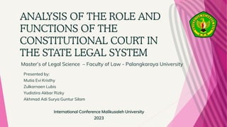 ANALYSIS OF THE ROLE AND
FUNCTIONS OF THE
CONSTITUTIONAL COURT IN
THE STATE LEGAL SYSTEM
Presented by:
Mutia Evi Kristhy
Zulkarnaen Lubis
Yudistira Akbar Rizky
Akhmad Adi Surya Guntur Silam
International Conference Malikusaleh University
2023
Master’s of Legal Science – Faculty of Law - Palangkaraya University
 