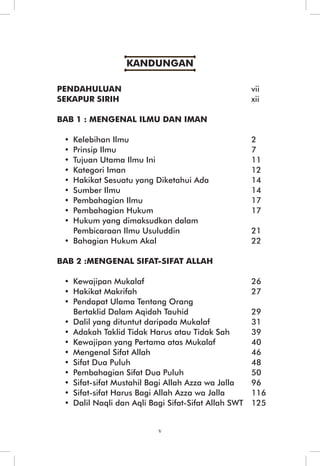 KANDUNGAN 
PENDAHULUAN vii 
SEKAPUR SIRIH xii 
BAB 1 : MENGENAL ILMU DAN IMAN 
• Kelebihan Ilmu 2 
• Prinsip Ilmu 7 
• Tujuan Utama Ilmu Ini 11 
• Kategori Iman 12 
• Hakikat Sesuatu yang Diketahui Ada 14 
• Sumber Ilmu 14 
• Pembahagian Ilmu 17 
• Pembahagian Hukum 17 
• Hukum yang dimaksudkan dalam 
Pembicaraan Ilmu Usuluddin 21 
• Bahagian Hukum Akal 22 
BAB 2 :MENGENAL SIFAT-SIFAT ALLAH 
• Kewajipan Mukalaf 26 
• Hakikat Makrifah 27 
• Pendapat Ulama Tentang Orang 
Bertaklid Dalam Aqidah Tauhid 29 
• Dalil yang dituntut daripada Mukalaf 31 
• Adakah Taklid Tidak Harus atau Tidak Sah 39 
• Kewajipan yang Pertama atas Mukalaf 40 
• Mengenal Sifat Allah 46 
• Sifat Dua Puluh 48 
• Pembahagian Sifat Dua Puluh 50 
• Sifat-sifat Mustahil Bagi Allah Azza wa Jalla 96 
• Sifat-sifat Harus Bagi Allah Azza wa Jalla 116 
• Dalil Naqli dan Aqli Bagi Sifat-Sifat Allah SWT 125 
v 
 