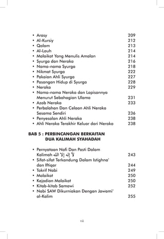 • Arasy 209 
• Al-Kursiy 212 
• Qalam 213 
• Al-Lauh 214 
• Malaikat Yang Menulis Amalan 214 
• Syurga dan Neraka 216 
• Nama-nama Syurga 218 
• Nikmat Syurga 222 
• Pakaian Ahli Syurga 227 
• Pasangan Hidup di Syurga 228 
• Neraka 229 
• Nama-nama Neraka dan Lapisannya 
Menurut Sebahagian Ulama 231 
• Azab Neraka 233 
• Perbalahan Dan Celaan Ahli Neraka 
Sesama Sendiri 236 
• Penyesalan Ahli Neraka 238 
• Ahli Neraka Terakhir Keluar dari Neraka 238 
BAB 5 : PERBINCANGAN BERKAITAN 
DUA KALIMAH SYAHADAH 
• Pernyataan Nafi Dan Pasti Dalam 
Kalimah 243 
• Sifat-sifat Terkandung Dalam Istighna’ 
dan Iftiqar 244 
• Takrif Nabi 249 
• Malaikat 250 
• Kejadian Malaikat 250 
• Kitab-kitab Samawi 252 
• Nabi SAW Dikurniakan Dengan Jawami’ 
al-Kalim 255 
vii 
 