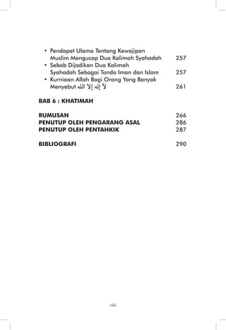 Mutiara Berharga Pada Menyatakan Aqidah Orang Yang Beriman 
• Pendapat Ulama Tentang Kewajipan 
Muslim Mengucap Dua Kalimah Syahadah 257 
• Sebab Dijadikan Dua Kalimah 
Syahadah Sebagai Tanda Iman dan Islam 257 
• Kurniaan Allah Bagi Orang Yang Banyak 
Menyebut 261 
viii 
BAB 6 : KHATIMAH 
RUMUSAN 266 
PENUTUP OLEH PENGARANG ASAL 286 
PENUTUP OLEH PENTAHKIK 287 
BIBLIOGRAFI 290 
 