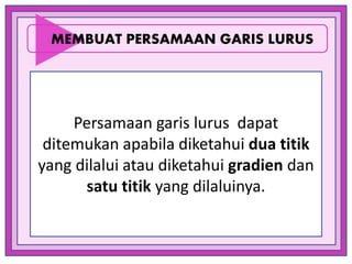 Persamaan garis lurus dapat
ditemukan apabila diketahui dua titik
yang dilalui atau diketahui gradien dan
satu titik yang dilaluinya.
MEMBUAT PERSAMAAN GARIS LURUS
 