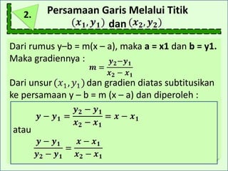 Persamaan Garis Melalui Titik
dan
Dari rumus y–b = m(x – a), maka a = x1 dan b = y1.
Maka gradiennya :
Dari unsur dan gradien diatas subtitusikan
ke persamaan y – b = m (x – a) dan diperoleh :
atau
2.
 