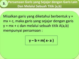 Misalkan garis yang diketahui berbentuk y =
mx + c, maka garis yang sejajar dengan garis
y = mx + c dan melalui sebuah titik A(a,b)
mempunyai persamaan :
y – b = m( x- a )
Persamaan Garis yang Sejajar dengan Garis Lain
Dan Melalui Sebuah Titik (a,b)
3.
 