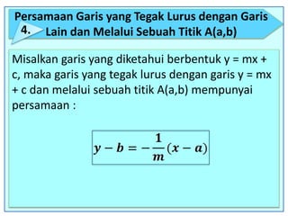 Persamaan Garis yang Tegak Lurus dengan Garis
Lain dan Melalui Sebuah Titik A(a,b)4.
Misalkan garis yang diketahui berbentuk y = mx +
c, maka garis yang tegak lurus dengan garis y = mx
+ c dan melalui sebuah titik A(a,b) mempunyai
persamaan :
 