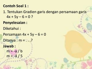 Contoh Soal 1 :
1. Tentukan Gradien garis dengan persamaan garis
4x + 5y – 6 = 0 ?
Penyelesaian :
Diketahui :
Persamaan 4x + 5y – 6 = 0
Ditanya : m = . . .?
Jawab :
m = -a / b
m = -4 / 5
 
