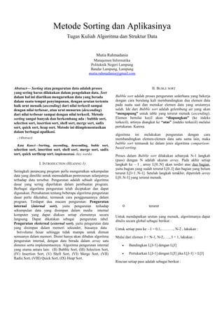 Metode Sorting dan Aplikasinya
Tugas Kuliah Algoritma dan Struktur Data
Mutia Rahmadania
Manajemen Informatika
Politeknik Negeri Lampung
Bandar Lampung, Lampung
mutia.rahmadania@gmail.com
Abstract— Sorting atau pengurutan data adalah proses
yang sering harus dilakukan dalam pengolahan data. Sort
dalam hal ini diartikan mengurutkan data yang berada
dalam suatu tempat penyimpanan, dengan urutan tertentu
baik urut menaik (ascending) dari nilai terkecil sampai
dengan nilai terbesar, atau urut menurun (descending)
dari nilai terbesar sampai dengan nilai terkecil. Metode
sorting sangat banyak dan berkembang ada : bubble sort,
selection sort, insertion sort, shell sort, merge sort, sadix
sort, quick sort, heap sort. Metode ini diimplementasikan
dalam berbagai apalikasi.
. (Abstract)
Kata Kunci—Sorting, ascending, descending, buble sort,
selection sort, insertion sort, shell sort, merge sort, sadix
sort, quick sortheap sort, implementasi. (key words)
I. INTRODUCTION (HEADING 1)
Seringkali perancang program perlu mengurutkan sekumpulan
data yang dimiliki untuk memudahkan pemrosesan selanjutnya
terhadap data tersebut. Pengurutan adalah sebuah algoritma
dasar yang sering diperlukan dalam pembuatan program.
Berbagai algoritma pengurutan telah diciptakan dan dapat
digunakan. Pemahaman tentang beberapa algoritma pengurutan
dasar perlu diketahui, termasuk cara penggunaannya dalam
program. Terdapat dua macam pengurutan: Pengurutan
internal (internal sort), yaitu pengurutan terhadap
sekumpulan data yang disimpan dalam media internal
komputer yang dapat diakses setiap elemennya secara
langsung. Dapat dikatakan sebagai pengurutan tabel.
Pengurutan eksternal (external sort), yaitu pengurutan data
yang disimpan dalam memori sekunder, biasanya data
bervolume besar sehingga tidak mampu untuk dimuat
semuanya dalam memori. Disini hanya akan dibahas algoritma
pengurutan internal, dengan data berada dalam array satu
dimensi serta implementasinya. Algoritma pengurutan internal
yang utama antara lain: (II) Bubble Sort, (III) Selection Sort,
(IV) Insertion Sort, (V) Shell Sort, (VI) Merge Sort, (VII)
Radix Sort, (VIII) Quick Sort, (IX) Heap Sort.
II. BUBLE SORT
Bubble sort adalah proses pengurutan sederhana yang bekerja
dengan cara berulang kali membandingkan dua elemen data
pada suatu saat dan menukar elemen data yang urutannya
salah. Ide dari Bubble sort adalah gelembung air yang akan
“mengapung” untuk table yang terurut menaik (ascending).
Elemen bernilai kecil akan “diapungkan” (ke indeks
terkecil), artinya diangkat ke “atas” (indeks terkecil) melalui
pertukaran. Karena
algoritma ini melakukan pengurutan dengan cara
membandingkan elemen-elemen data satu sama lain, maka
bubble sort termasuk ke dalam jenis algoritma comparison-
based sorting.
Proses dalam Bubble sort dilakukan sebanyak N-1 langkah
(pass) dengan N adalah ukuran array. Pada akhir setiap
langkah ke – I , array L[0..N] akan terdiri atas dua bagian,
yaitu bagian yang sudah terurut L[0..I] dan bagian yang belum
terurut L[I+1..N-1]. Setelah langkah terakhir, diperoleh array
L[0..N-1] yang terurut menaik.
Untuk mendapatkan urutan yang menaik, algoritmanya dapat
ditulis secara global sebagai berikut :
Untuk setiap pass ke – I = 0,1,………., N-2 , lakukan :
Mulai dari elemen J = N-1, N-2,….., I + 1, lakukan :
• Bandingkan L[J-1] dengan L[J]
• Pertukarkan L[J-1] dengan L[J] jika L[J-1] > L[J]
Rincian setiap pass adalah sebagai berikut :
0 terurut
 