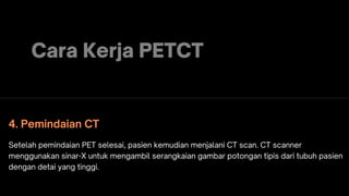 Cara Kerja PETCT
4. Pemindaian CT
Setelah pemindaian PET selesai, pasien kemudian menjalani CT scan. CT scanner
menggunakan sinar-X untuk mengambil serangkaian gambar potongan tipis dari tubuh pasien
dengan detai yang tinggi.
 