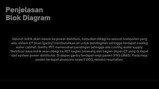 Penjelasan
Blok Diagram
Seluruh listrik akan masuk ke power distribusi, kemudian dibagi ke seluruh komponen yang
ada. sistem CT Scan (gantry) membutuhkan air untuk pendinginan sehingga terdapat cooling
water cabinet. Gantry PET memerulkan pendingan sehingga ada cooling water supply.
Distribusi daya listrik akan dibagi ke PET bagian belakang dan bagian depan CT yang di dapat
dari system power distirbutor. Di depan gantry terdapat meja pasien (PHS LMAS). Pada meja
pasien terdapat aksesoris seperti ECG, deteksi respiratory.
 
