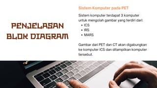 Sistem Komputer pada PET
ICS
IRS
MARS
Sistem komputer terdapat 3 komputer
untuk mengolah gambar yang terdiri dari:
Gambar dari PET dan CT akan digabungkan
ke komputer ICS dan ditampilkan komputer
tersebut.
PENJELASAN
BLOK DIAGRAM
 