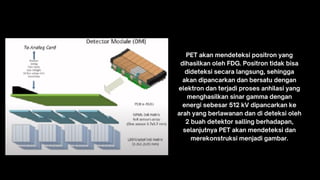 PET akan mendeteksi positron yang
dihasilkan oleh FDG. Positron tidak bisa
dideteksi secara langsung, sehingga
akan dipancarkan dan bersatu dengan
elektron dan terjadi proses anhilasi yang
menghasilkan sinar gamma dengan
energi sebesar 512 kV dipancarkan ke
arah yang berlawanan dan di deteksi oleh
2 buah detektor salling berhadapan,
selanjutnya PET akan mendeteksi dan
merekonstruksi menjadi gambar.
 