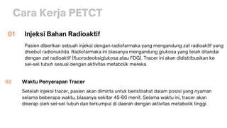 Cara Kerja PETCT
Injeksi Bahan Radioaktif
Pasien diberikan sebuah injeksi dengan radiofarmaka yang mengandung zat radioaktif yang
disebut radionuklida. Radiofarmaka ini biasanya mengandung glukosa yang telah ditandai
dengan zat radioaktif (fluorodeoksiglukosa atau FDG). Tracer ini akan didistribusikan ke
sel-sel tubuh sesuai dengan aktivitas metabolik mereka.
01
Waktu Penyerapan Tracer
Setelah injeksi tracer, pasien akan diminta untuk beristirahat dalam posisi yang nyaman
selama beberapa waktu, biasanya sekitar 45-60 menit. Selama waktu ini, tracer akan
diserap oleh sel-sel tubuh dan terkumpul di daerah dengan aktivitas metabolik tinggi.
02
 