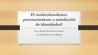 El multiculturalismo:
¿reconocimiento o asimilación
de identidades?
Victor Manuel Hernandez Camacho
Ana Vilma Patino de la Barrera
 