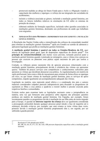 PT 9 PT
– promoverá medidas ao abrigo do futuro Fundo para o Asilo e a Migração visando a
capacitação das mulheres e raparigas e o reforço da sua integração nas sociedades de
acolhimento;
– incluirá a violência associada ao género, incluindo a mutilação genital feminina, em
todos os futuros trabalhos relativos às orientações da UE sobre os sistemas de
proteção da criança;
– elaborará módulos de formação específicos, incluindo sobre questões associadas às
mutilações genitais femininas, destinados aos profissionais da saúde que trabalham
com migrantes.
4. APOIAR OS ESTADOS-MEMBROS A REPRIMIREM MAIS EFICAZMENTE A MUTILAÇÃO
GENITAL FEMININA
A Resolução das Nações Unidas sobre a intensificação dos esforços da comunidade mundial
para eliminar as mutilações genitais femininas23
apela aos Estados no sentido de adotarem e
aplicarem legislação que proíba as mutilações genitais femininas.
A mutilação genital feminina é punível em todos os Estados-Membros da UE, quer
através da legislação penal geral, quer de disposições específicas do direito penal24
. Um
princípio de extraterritorialidade está muitas vezes previsto, tornando possível punir a
mutilação genital feminina quando é praticada no estrangeiro, caso a vítima e/ou a pessoa ou
pessoas que exercem ou planeiam essa prática sejam nacionais do país que realiza a
investigação.
Contudo, os tribunais penais raramente têm de apreciar processos relacionados com a
mutilação genital feminina, principalmente devido à relutância das vítimas em apresentar
queixa. Também há poucos serviços com competências e conhecimentos suficientes para
apoiarem as vítimas que decidiram denunciar essa prática. As regulamentações em matéria de
sigilo profissional, bem como a falta de mecanismos para orientar de forma eficaz as raparigas
em risco, ou que foram vítimas de mutilação genital feminina, para os serviços de apoio
competentes, impede igualmente um acompanhamento adequado das vítimas.
Legislação na matéria, uma repressão penal efetiva e a condenação dos pais e autores
materiais considerados culpados parecem indispensáveis para dissuadir os progenitores de
sujeitarem as filhas a essa prática e ajudá-los a resistir melhor à pressão exercida pelas
respetivas famílias e comunidades.
Existem razões para examinar tanto as legislações nacionais como a jurisprudência na
matéria, uma vez que fornecem uma perspetiva sobre algumas das principais questões
jurídicas em matéria de mutilação genital feminina. Em Espanha, por exemplo, foram
recentemente punidos os progenitores devido à mutilação da sua filha antes de terem migrado
para a Europa. A questão do interesse superior da criança deve ser igualmente considerada
a preocupação primordial durante qualquer processo penal (desde a fase de inquérito até à
sentença), devendo evitar-se, por exemplo, que uma criança se torne vítima duas vezes,
primeiro devido à mutilação genital feminina propriamente dita e, em seguida, por ser
subtraída à guarda parental.
23
Resolução 67/146 adotada pela AGNU.
24
BE, DK, IE, ES, IT, CY, AT, SE, UK e HR preveem disposições específicas sobre a mutilação genital
feminina.
 