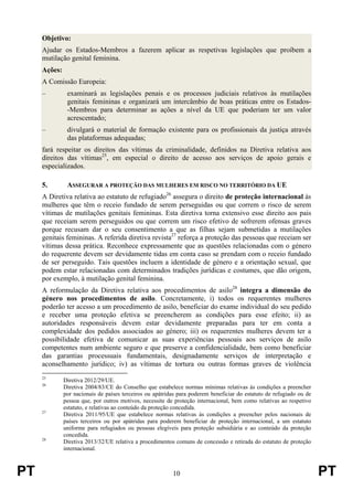 PT 10 PT
Objetivo:
Ajudar os Estados-Membros a fazerem aplicar as respetivas legislações que proíbem a
mutilação genital feminina.
Ações:
A Comissão Europeia:
– examinará as legislações penais e os processos judiciais relativos às mutilações
genitais femininas e organizará um intercâmbio de boas práticas entre os Estados-
-Membros para determinar as ações a nível da UE que poderiam ter um valor
acrescentado;
– divulgará o material de formação existente para os profissionais da justiça através
das plataformas adequadas;
fará respeitar os direitos das vítimas da criminalidade, definidos na Diretiva relativa aos
direitos das vítimas25
, em especial o direito de acesso aos serviços de apoio gerais e
especializados.
5. ASSEGURAR A PROTEÇÃO DAS MULHERES EM RISCO NO TERRITÓRIO DA UE
A Diretiva relativa ao estatuto de refugiado26
assegura o direito de proteção internacional às
mulheres que têm o receio fundado de serem perseguidas ou que correm o risco de serem
vítimas de mutilações genitais femininas. Esta diretiva torna extensivo esse direito aos pais
que receiam serem perseguidos ou que correm um risco efetivo de sofrerem ofensas graves
porque recusam dar o seu consentimento a que as filhas sejam submetidas a mutilações
genitais femininas. A referida diretiva revista27
reforça a proteção das pessoas que receiam ser
vítimas dessa prática. Reconhece expressamente que as questões relacionadas com o género
do requerente devem ser devidamente tidas em conta caso se prendam com o receio fundado
de ser perseguido. Tais questões incluem a identidade de género e a orientação sexual, que
podem estar relacionadas com determinados tradições jurídicas e costumes, que dão origem,
por exemplo, à mutilação genital feminina.
A reformulação da Diretiva relativa aos procedimentos de asilo28
integra a dimensão do
género nos procedimentos de asilo. Concretamente, i) todos os requerentes mulheres
poderão ter acesso a um procedimento de asilo, beneficiar do exame individual do seu pedido
e receber uma proteção efetiva se preencherem as condições para esse efeito; ii) as
autoridades responsáveis devem estar devidamente preparadas para ter em conta a
complexidade dos pedidos associados ao género; iii) os requerentes mulheres devem ter a
possibilidade efetiva de comunicar as suas experiências pessoais aos serviços de asilo
competentes num ambiente seguro e que preserve a confidencialidade, bem como beneficiar
das garantias processuais fundamentais, designadamente serviços de interpretação e
aconselhamento jurídico; iv) as vítimas de tortura ou outras formas graves de violência
25
Diretiva 2012/29/UE.
26
Diretiva 2004/83/CE do Conselho que estabelece normas mínimas relativas às condições a preencher
por nacionais de países terceiros ou apátridas para poderem beneficiar do estatuto de refugiado ou de
pessoa que, por outros motivos, necessite de proteção internacional, bem como relativas ao respetivo
estatuto, e relativas ao conteúdo da proteção concedida.
27
Diretiva 2011/95/UE que estabelece normas relativas às condições a preencher pelos nacionais de
países terceiros ou por apátridas para poderem beneficiar de proteção internacional, a um estatuto
uniforme para refugiados ou pessoas elegíveis para proteção subsidiária e ao conteúdo da proteção
concedida.
28
Diretiva 2013/32/UE relativa a procedimentos comuns de concessão e retirada do estatuto de proteção
internacional.
 
