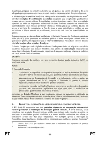 PT 11 PT
psicológica, psíquica ou sexual beneficiarão de um período de tempo suficiente e do apoio
adequado para preparar as entrevistas pessoais e outras etapas essenciais dos procedimentos.
A reformulação da Diretiva relativa às condições de acolhimento dos requerentes de asilo29
introduz condições de acolhimento associadas ao género que se aplicarão igualmente às
pessoas que receiam ser vítimas de mutilações genitais femininas, a saber: i) as necessidades
especiais de todos os requerentes vulneráveis do sexo feminino deverão ser identificadas
atempadamente; ii) as pessoas que foram vítimas de formas graves de violência deverão ter
acesso a serviços de readaptação, a fim de obter a ajuda psicológica e médica de que
necessitam; e iii) os centros de acolhimento deverão ter em conta as especificidades de
género.
Em complemento a estas medidas legislativas, o Gabinete Europeu de Apoio em matéria de
Asilo (EASO) pode promover as melhores práticas e uma abordagem comum sobre as
questões de género, em especial no que se refere à formação do pessoal dos serviços de asilo
e às informações sobre os países de origem.
O Fundo Europeu para os Refugiados e o futuro Fundo para o Asilo e a Migração concederão
incentivos financeiros aos Estados-Membros para efeitos da reinstalação (transferência),
numa base voluntária, de determinadas categorias de pessoas, incluindo crianças e mulheres
em risco, nesses Estados-Membros.
Objetivo:
Assegurar a proteção das mulheres em risco, no âmbito do atual quadro legislativo da UE em
matéria de asilo.
Ações:
A Comissão Europeia:
– continuará a acompanhar a transposição atempada e a aplicação correta do quadro
legislativo da UE em matéria de asilo, que garante a proteção das mulheres em risco;
– assegurará que as ferramentas de formação e as informações sobre os países de
origem, provenientes do EASO, integrem a dimensão do género e, quando
necessário, mencionem as mutilações genitais femininas;
– continuará a encorajar os Estados-Membros a recorrerem aos incentivos financeiros
previstos nos instrumentos legislativos em vigor com vista a sensibilizar os
profissionais que trabalham no domínio do asilo;
encorajará os Estados-Membros a que continuem, iniciem ou aumentem a utilização de
incentivos financeiros para efeitos da reinstalação de crianças e mulheres em risco, incluindo
as que correm o risco de ser vítimas de violência em razão do género.
6. PROMOVER A ELIMINAÇÃO DA MUTILAÇÃO GENITAL FEMININA NO MUNDO
A UE desde há numerosos anos que participa ativamente na cooperação internacional
visando promover a eliminação da mutilação genital feminina. A nível mundial, a UE
contribuiu para a adoção de compromissos sólidos que obrigam todos os países a proibir e a
sancionar as mutilações genitais femininas e a tomar medidas adequadas para alterar as
convenções sociais que lhes estão subjacentes. Por exemplo, apoiou a Resolução da
Assembleia Geral das Nações Unidas sobre a eliminação das mutilações genitais femininas30
29
Diretiva 2013/33/UE que estabelece normas para a acolhimento dos requerentes de proteção
internacional.
30
Resolução 67/146 adotada pela AGNU.
 