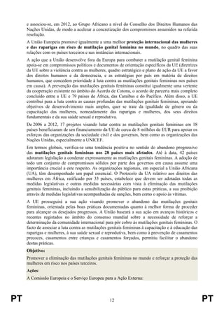 PT 12 PT
e associou-se, em 2012, ao Grupo Africano a nível do Conselho dos Direitos Humanos das
Nações Unidas, de modo a acelerar a concretização dos compromissos assumidos na referida
resolução.
A União Europeia promove igualmente a uma melhor proteção internacional das mulheres
e das raparigas em risco de mutilação genital feminina no mundo, no quadro das suas
relações com os países terceiros e nas instâncias internacionais.
A ação que a União desenvolve fora da Europa para combater a mutilação genital feminina
apoia-se em compromissos políticos e documentos de orientação específicos da UE (diretrizes
da UE sobre a violência contra as mulheres, quadro estratégico e plano de ação da UE a favor
dos direitos humanos e da democracia, e as estratégias por país em matéria de direitos
humanos, que concedem prioridade à luta contra as mutilações genitais femininas nos países
em causa). A prevenção das mutilações genitais femininas constitui igualmente uma vertente
da cooperação existente no âmbito do Acordo de Cotonu, o acordo de parceria mais completo
concluído entre a UE e 79 países de África, das Caraíbas e do Pacífico. Além disso, a UE
contribui para a luta contra as causas profundas das mutilações genitais femininas, apoiando
objetivos de desenvolvimento mais amplos, quer se trate da igualdade de género ou da
capacitação das mulheres, nomeadamente das raparigas e mulheres, dos seus direitos
fundamentais e da sua saúde sexual e reprodutiva.
De 2006 a 2012, 17 projetos visando lutar contra as mutilações genitais femininas em 18
países beneficiaram de um financiamento da UE de cerca de 8 milhões de EUR para apoiar os
esforços das organizações da sociedade civil e dos governos, bem como as organizações das
Nações Unidas, especialmente a UNICEF.
Em termos globais, verifica-se uma tendência positiva no sentido do abandono progressivo
das mutilações genitais femininas nos 28 países mais afetados. Até à data, 42 países
adotaram legislação a condenar expressamente as mutilações genitais femininas. A adoção de
todo um conjunto de compromissos sólidos por parte dos governos em causa assume uma
importância crucial a este respeito. As organizações regionais, em especial a União Africana
(UA), têm desempenhado um papel essencial. O Protocolo da UA relativo aos direitos das
mulheres em África, ratificado por 33 países, estabelece que devem ser adotadas todas as
medidas legislativas e outras medidas necessárias com vista à eliminação das mutilações
genitais femininas, incluindo a sensibilização do público para estas práticas, a sua proibição
através de medidas legislativas acompanhadas de sanções, bem como o apoio às vítimas.
A UE prosseguirá a sua ação visando promover o abandono das mutilações genitais
femininas, orientada pelas boas práticas documentadas quanto à melhor forma de proceder
para alcançar os desejados progressos. A União baseará a sua ação em avanços históricos e
recentes registados no âmbito do consenso mundial sobre a necessidade de reforçar a
determinação da comunidade internacional para pôr cobro às mutilações genitais femininas. O
facto de associar a luta contra as mutilações genitais femininas à capacitação e à educação das
raparigas e mulheres, à sua saúde sexual e reprodutiva, bem como à prevenção de casamentos
precoces, casamentos entre crianças e casamentos forçados, permitiu facilitar o abandono
destas práticas.
Objetivo:
Promover a eliminação das mutilações genitais femininas no mundo e reforçar a proteção das
mulheres em risco nos países terceiros.
Ações:
A Comissão Europeia e o Serviço Europeu para a Ação Externa:
 