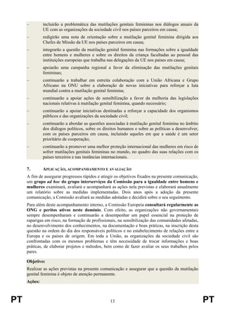PT 13 PT
– incluirão a problemática das mutilações genitais femininas nos diálogos anuais da
UE com as organizações da sociedade civil nos países parceiros em causa;
– redigirão uma nota de orientação sobre a mutilação genital feminina dirigida aos
Chefes de Missão da UE nos países parceiros em causa;
– integrarão a questão da mutilação genital feminina nas formações sobre a igualdade
entre homens e mulheres e sobre os direitos da criança facultadas ao pessoal das
instituições europeias que trabalha nas delegações da UE nos países em causa;
– apoiarão uma campanha regional a favor da eliminação das mutilações genitais
femininas;
– continuarão a trabalhar em estreita colaboração com a União Africana e Grupo
Africano na ONU sobre a elaboração de novas iniciativas para reforçar a luta
mundial contra a mutilação genital feminina;
– continuarão a apoiar ações de sensibilização a favor da melhoria das legislações
nacionais relativas à mutilação genital feminina, quando necessário;
– continuarão a apoiar iniciativas destinadas a reforçar a capacidade dos organismos
públicos e das organizações da sociedade civil;
– continuarão a abordar as questões associadas à mutilação genital feminina no âmbito
dos diálogos políticos, sobre os direitos humanos e sobre as políticas a desenvolver,
com os países parceiros em causa, incluindo aqueles em que a saúde é um setor
prioritário de cooperação;
– continuarão a promover uma melhor proteção internacional das mulheres em risco de
sofrer mutilações genitais femininas no mundo, no quadro das suas relações com os
países terceiros e nas instâncias internacionais.
7. APLICAÇÃO, ACOMPANHAMENTO E AVALIAÇÃO
A fim de assegurar progressos rápidos e atingir os objetivos fixados na presente comunicação,
um grupo ad hoc do grupo interserviços da Comissão para a igualdade entre homens e
mulheres examinará, avaliará e acompanhará as ações nela previstas e elaborará anualmente
um relatório sobre as medidas implementadas. Dois anos após a adoção da presente
comunicação, a Comissão avaliará as medidas adotadas e decidirá sobre o seu seguimento.
Para além deste acompanhamento interno, a Comissão Europeia consultará regularmente as
ONG e peritos ativos neste domínio. Com efeito, as organizações não governamentais
sempre desempenharam e continuarão a desempenhar um papel essencial na proteção de
raparigas em risco, na formação de profissionais, na sensibilização das comunidades afetadas,
no desenvolvimento dos conhecimentos, na documentação e boas práticas, na inscrição desta
questão na ordem do dia dos responsáveis políticos e no estabelecimento de relações entre a
Europa e os países de origem. Em toda a União, as organizações da sociedade civil são
confrontadas com os mesmos problemas e têm necessidade de trocar informações e boas
práticas, de elaborar projetos e métodos, bem como de fazer avaliar os seus trabalhos pelos
pares.
Objetivo:
Realizar as ações previstas na presente comunicação e assegurar que a questão da mutilação
genital feminina é objeto de atenção permanente.
Ações:
 