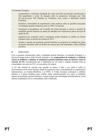 PT 14 PT
A Comissão Europeia:
– acompanhará a realização atempada das ações previstas na presente comunicação e
fará anualmente o ponto da situação sobre os progressos realizados por volta
de 6 de fevereiro, Dia Mundial da Tolerância Zero contra a Mutilação Genital
Feminina;
– facilitará o intercâmbio de experiências e boas práticas sobre as questões associadas
às mutilação genitais femininas entre as ONG e os peritos;
– encorajará as presidências do Conselho da União Europeia a colocar a questão da
mutilação genital feminina na ordem de trabalhos dos responsáveis pelos serviços de
saúde da UE;
– organizará um seminário sobre a mutilação genital feminina no âmbito do Fórum
Europeu sobre os direitos da criança de 2013;
– incluirá a questão da mutilação genital feminina no programa de trabalho do grupo
de peritos nacionais sobre os direitos da criança que será constituído a título informal
em 2014.
8. CONCLUSÃO
Com a presente comunicação sobre a mutilação genital feminina, a Comissão Europeia e o
Serviço Europeu para a Ação Externa reiteram o seu compromisso de combater a violência
contra as mulheres e eliminar as mutilações genitais femininas tanto no interior como no
exterior da UE, reconhecendo que é importante ter em conta a relação existente entre as
comunidades em causa na UE e os seus países de origem.
A UE não deixará de suscitar esta questão no futuro e dará o seu apoio a todos os
intervenientes ativos neste domínio desde há numerosos anos, nomeadamente as organizações
internacionais, os Estados-Membros e as ONG. A União Europeia continuará a elaborar
políticas e a adotar medidas nesse sentido, tendo simultaneamente em conta os múltiplos
aspetos da mutilação genital feminina, os quais exigem uma abordagem pluridisciplinar e uma
estreita cooperação com as comunidades onde é praticada.
 