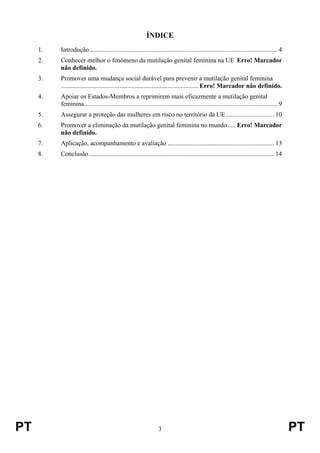 PT 3 PT
ÍNDICE
1. Introdução .................................................................................................................... 4
2. Conhecer melhor o fenómeno da mutilação genital feminina na UE Erro! Marcador
não definido.
3. Promover uma mudança social durável para prevenir a mutilação genital feminina
..................................................................................... Erro! Marcador não definido.
4. Apoiar os Estados-Membros a reprimirem mais eficazmente a mutilação genital
feminina........................................................................................................................ 9
5. Assegurar a proteção das mulheres em risco no território da UE.............................. 10
6. Promover a eliminação da mutilação genital feminina no mundo..... Erro! Marcador
não definido.
7. Aplicação, acompanhamento e avaliação .................................................................. 13
8. Conclusão................................................................................................................... 14
 