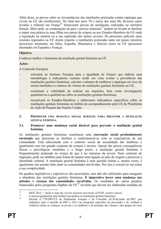PT 6 PT
Além disso, as provas sobre as circunstâncias das mutilações praticadas contra raparigas que
vivem na UE são insuficientes. No final dos anos 70 e início dos anos 80, diversos casos
levados a tribunal em França16
forneceram provas de mutilações realizadas no território
francês. Mais tarde, as condenações de pais e autores materiais17
podem ter levado as famílias
a impor essa prática às suas filhas nos países de origem ou nos Estados-Membros da UE onde
a legislação na matéria ou a sua repressão são menos severas. Os processos judiciais mais
recentes registados na UE dizem respeito a mutilações praticadas tanto em países terceiros
(processos intentados em Itália, Espanha, Dinamarca e Suécia) como na UE (processos
intentados em Espanha e França).
Objetivo:
Conhecer melhor o fenómeno da mutilação genital feminina na UE
Ações:
A Comissão Europeia:
– solicitará ao Instituto Europeu para a Igualdade de Género que elabore uma
metodologia e indicadores comuns tendo em vista avaliar a prevalência das
mutilações genitais femininas, calcular o número de mulheres e raparigas em risco de
serem mutiladas e o número de vítimas de mutilações genitais femininas na UE;
– examinará a viabilidade de realizar um inquérito, bem como investigações
quantitativas e qualitativas sobre as mutilações genitais femininas;
– incentivará os Estados-Membros a elaborarem indicadores específicos sobre as
mutilações genitais femininas no âmbito do acompanhamento pela UE da Plataforma
de Ação de Pequim das Nações Unidas.
3. PROMOVER UMA MUDANÇA SOCIAL DURÁVEL PARA PREVENIR A MUTILAÇÃO
GENITAL FEMININA
3.1. Promover uma mudança social durável para prevenir a mutilação genital
feminina
As mutilações genitais femininas constituem uma convenção social profundamente
enraizada que pressiona as famílias a conformarem-se com as expectativas da sua
comunidade. Está relacionada com o controlo social da sexualidade das mulheres e
igualmente com um grande conjunto de crenças e receios. Apesar das graves consequências
físicas e psicológicas imediatas e a longo prazo, a mutilação genital feminina é
frequentemente praticada na crença de que é no interesse da jovem. Num contexto de
migração, pode ser também uma forma de manter uma ligação ao país de origem e preservar a
identidade cultural. A mutilação genital feminina é uma questão íntima e, muitas vezes, é
igualmente um assunto tabu entre as comunidades envolvidas. Por isso é crucial ter em conta
a sua complexidade.
Os quadros legislativos e repressivos são necessários, mas não são suficientes para assegurar
o abandono das mutilações genitais femininas. É imperativo haver uma mudança nas
atitudes e crenças das comunidades envolvidas. Os resultados de vários projetos
financiados pelos programas Daphne da UE18
revelam que devem ser elaboradas medidas de
16
EIGE 2012 — Study to map the current situation and trends of FGM: country reports.
17
A pessoa (geralmente uma mulher) que pratica as mutilações genitais femininas.
18
Decisão n.º 779/2007/CE do Parlamento Europeu e do Conselho, de 20 de junho de 2007, que
estabelece para o período de 2007 a 2013 um programa específico de prevenção e de combate à
violência contra as crianças, os jovens e as mulheres e de proteção das vítimas e dos grupos de risco
 