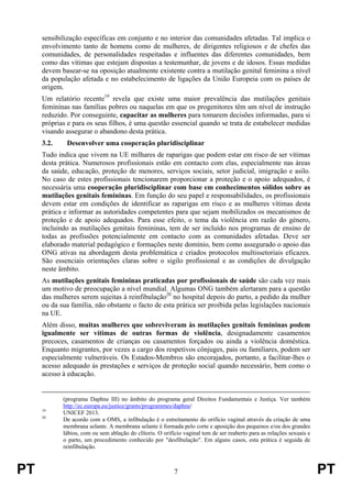 PT 7 PT
sensibilização específicas em conjunto e no interior das comunidades afetadas. Tal implica o
envolvimento tanto de homens como de mulheres, de dirigentes religiosos e de chefes das
comunidades, de personalidades respeitadas e influentes das diferentes comunidades, bem
como das vítimas que estejam dispostas a testemunhar, de jovens e de idosos. Essas medidas
devem basear-se na oposição atualmente existente contra a mutilação genital feminina a nível
da população afetada e no estabelecimento de ligações da União Europeia com os países de
origem.
Um relatório recente19
revela que existe uma maior prevalência das mutilações genitais
femininas nas famílias pobres ou naquelas em que os progenitores têm um nível de instrução
reduzido. Por conseguinte, capacitar as mulheres para tomarem decisões informadas, para si
próprias e para os seus filhos, é uma questão essencial quando se trata de estabelecer medidas
visando assegurar o abandono desta prática.
3.2. Desenvolver uma cooperação pluridisciplinar
Tudo indica que vivem na UE milhares de raparigas que podem estar em risco de ser vítimas
desta prática. Numerosos profissionais estão em contacto com elas, especialmente nas áreas
da saúde, educação, proteção de menores, serviços sociais, setor judicial, imigração e asilo.
No caso de estes profissionais tencionarem proporcionar a proteção e o apoio adequados, é
necessária uma cooperação pluridisciplinar com base em conhecimentos sólidos sobre as
mutilações genitais femininas. Em função do seu papel e responsabilidades, os profissionais
devem estar em condições de identificar as raparigas em risco e as mulheres vítimas desta
prática e informar as autoridades competentes para que sejam mobilizados os mecanismos de
proteção e de apoio adequados. Para esse efeito, o tema da violência em razão do género,
incluindo as mutilações genitais femininas, tem de ser incluído nos programas de ensino de
todas as profissões potencialmente em contacto com as comunidades afetadas. Deve ser
elaborado material pedagógico e formações neste domínio, bem como assegurado o apoio das
ONG ativas na abordagem desta problemática e criados protocolos multissetoriais eficazes.
São essenciais orientações claras sobre o sigilo profissional e as condições de divulgação
neste âmbito.
As mutilações genitais femininas praticadas por profissionais de saúde são cada vez mais
um motivo de preocupação a nível mundial. Algumas ONG também alertaram para a questão
das mulheres serem sujeitas à reinfibulação20
no hospital depois do parto, a pedido da mulher
ou da sua família, não obstante o facto de esta prática ser proibida pelas legislações nacionais
na UE.
Além disso, muitas mulheres que sobreviveram às mutilações genitais femininas podem
igualmente ser vítimas de outras formas de violência, designadamente casamentos
precoces, casamentos de crianças ou casamentos forçados ou ainda a violência doméstica.
Enquanto migrantes, por vezes a cargo dos respetivos cônjuges, pais ou familiares, podem ser
especialmente vulneráveis. Os Estados-Membros são encorajados, portanto, a facilitar-lhes o
acesso adequado às prestações e serviços de proteção social quando necessário, bem como o
acesso à educação.
(programa Daphne III) no âmbito do programa geral Direitos Fundamentais e Justiça. Ver também
http://ec.europa.eu/justice/grants/programmes/daphne/
19
UNICEF 2013.
20
De acordo com a OMS, a infibulação é o estreitamento do orifício vaginal através da criação de uma
membrana selante. A membrana selante é formada pelo corte e aposição dos pequenos e/ou dos grandes
lábios, com ou sem ablação do clítoris. O orifício vaginal tem de ser reaberto para as relações sexuais e
o parto, um procedimento conhecido por "desfibulação". Em alguns casos, esta prática é seguida de
reinfibulação.
 