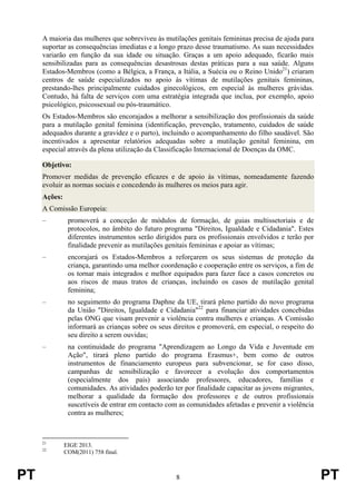 PT 8 PT
A maioria das mulheres que sobreviveu às mutilações genitais femininas precisa de ajuda para
suportar as consequências imediatas e a longo prazo desse traumatismo. As suas necessidades
variarão em função da sua idade ou situação. Graças a um apoio adequado, ficarão mais
sensibilizadas para as consequências desastrosas destas práticas para a sua saúde. Alguns
Estados-Membros (como a Bélgica, a França, a Itália, a Suécia ou o Reino Unido21
) criaram
centros de saúde especializados no apoio às vítimas de mutilações genitais femininas,
prestando-lhes principalmente cuidados ginecológicos, em especial às mulheres grávidas.
Contudo, há falta de serviços com uma estratégia integrada que inclua, por exemplo, apoio
psicológico, psicossexual ou pós-traumático.
Os Estados-Membros são encorajados a melhorar a sensibilização dos profissionais da saúde
para a mutilação genital feminina (identificação, prevenção, tratamento, cuidados de saúde
adequados durante a gravidez e o parto), incluindo o acompanhamento do filho saudável. São
incentivados a apresentar relatórios adequadas sobre a mutilação genital feminina, em
especial através da plena utilização da Classificação Internacional de Doenças da OMC.
Objetivo:
Promover medidas de prevenção eficazes e de apoio às vítimas, nomeadamente fazendo
evoluir as normas sociais e concedendo às mulheres os meios para agir.
Ações:
A Comissão Europeia:
– promoverá a conceção de módulos de formação, de guias multissetoriais e de
protocolos, no âmbito do futuro programa "Direitos, Igualdade e Cidadania". Estes
diferentes instrumentos serão dirigidos para os profissionais envolvidos e terão por
finalidade prevenir as mutilações genitais femininas e apoiar as vítimas;
– encorajará os Estados-Membros a reforçarem os seus sistemas de proteção da
criança, garantindo uma melhor coordenação e cooperação entre os serviços, a fim de
os tornar mais integrados e melhor equipados para fazer face a casos concretos ou
aos riscos de maus tratos de crianças, incluindo os casos de mutilação genital
feminina;
– no seguimento do programa Daphne da UE, tirará pleno partido do novo programa
da União "Direitos, Igualdade e Cidadania"22
para financiar atividades concebidas
pelas ONG que visam prevenir a violência contra mulheres e crianças. A Comissão
informará as crianças sobre os seus direitos e promoverá, em especial, o respeito do
seu direito a serem ouvidas;
– na continuidade do programa "Aprendizagem ao Longo da Vida e Juventude em
Ação", tirará pleno partido do programa Erasmus+, bem como de outros
instrumentos de financiamento europeus para subvencionar, se for caso disso,
campanhas de sensibilização e favorecer a evolução dos comportamentos
(especialmente dos pais) associando professores, educadores, famílias e
comunidades. As atividades poderão ter por finalidade capacitar as jovens migrantes,
melhorar a qualidade da formação dos professores e de outros profissionais
suscetíveis de entrar em contacto com as comunidades afetadas e prevenir a violência
contra as mulheres;
21
EIGE 2013.
22
COM(2011) 758 final.
 