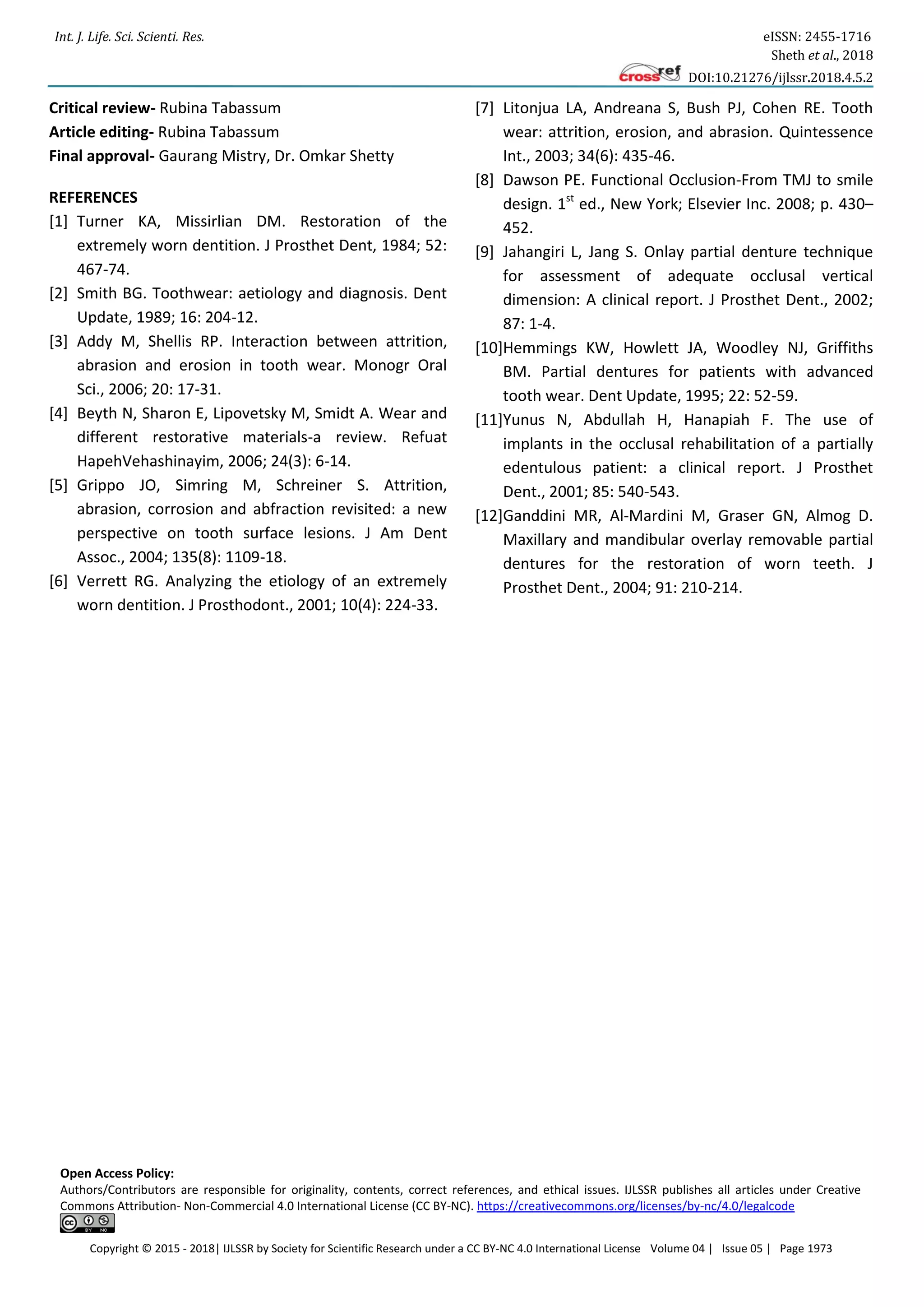 Int. J. Life. Sci. Scienti. Res. eISSN: 2455-1716
Sheth et al., 2018
DOI:10.21276/ijlssr.2018.4.5.2
Copyright © 2015 - 2018| IJLSSR by Society for Scientific Research under a CC BY-NC 4.0 International License Volume 04 | Issue 05 | Page 1973
Critical review- Rubina Tabassum
Article editing- Rubina Tabassum
Final approval- Gaurang Mistry, Dr. Omkar Shetty
REFERENCES
[1] Turner KA, Missirlian DM. Restoration of the
extremely worn dentition. J Prosthet Dent, 1984; 52:
467-74.
[2] Smith BG. Toothwear: aetiology and diagnosis. Dent
Update, 1989; 16: 204-12.
[3] Addy M, Shellis RP. Interaction between attrition,
abrasion and erosion in tooth wear. Monogr Oral
Sci., 2006; 20: 17-31.
[4] Beyth N, Sharon E, Lipovetsky M, Smidt A. Wear and
different restorative materials-a review. Refuat
HapehVehashinayim, 2006; 24(3): 6-14.
[5] Grippo JO, Simring M, Schreiner S. Attrition,
abrasion, corrosion and abfraction revisited: a new
perspective on tooth surface lesions. J Am Dent
Assoc., 2004; 135(8): 1109-18.
[6] Verrett RG. Analyzing the etiology of an extremely
worn dentition. J Prosthodont., 2001; 10(4): 224-33.
[7] Litonjua LA, Andreana S, Bush PJ, Cohen RE. Tooth
wear: attrition, erosion, and abrasion. Quintessence
Int., 2003; 34(6): 435-46.
[8] Dawson PE. Functional Occlusion-From TMJ to smile
design. 1st
ed., New York; Elsevier Inc. 2008; p. 430–
452.
[9] Jahangiri L, Jang S. Onlay partial denture technique
for assessment of adequate occlusal vertical
dimension: A clinical report. J Prosthet Dent., 2002;
87: 1-4.
[10]Hemmings KW, Howlett JA, Woodley NJ, Griffiths
BM. Partial dentures for patients with advanced
tooth wear. Dent Update, 1995; 22: 52-59.
[11]Yunus N, Abdullah H, Hanapiah F. The use of
implants in the occlusal rehabilitation of a partially
edentulous patient: a clinical report. J Prosthet
Dent., 2001; 85: 540-543.
[12]Ganddini MR, Al-Mardini M, Graser GN, Almog D.
Maxillary and mandibular overlay removable partial
dentures for the restoration of worn teeth. J
Prosthet Dent., 2004; 91: 210-214.
Open Access Policy:
Authors/Contributors are responsible for originality, contents, correct references, and ethical issues. IJLSSR publishes all articles under Creative
Commons Attribution- Non-Commercial 4.0 International License (CC BY-NC). https://creativecommons.org/licenses/by-nc/4.0/legalcode
 