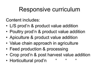 Responsive curriculum
Content includes:
• L/S prod’n & product value addition
• Poultry prod’n & product value addition
• Apiculture & product value addition
• Value chain approach in agriculture
• Feed production & processing
• Crop prod’n & post harvest value addition
• Horticultural prod’n “ “ “
 