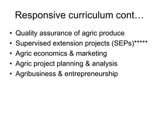 Responsive curriculum cont…
• Quality assurance of agric produce
• Supervised extension projects (SEPs)*****
• Agric economics & marketing
• Agric project planning & analysis
• Agribusiness & entrepreneurship
 