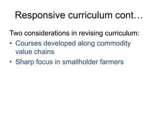 Responsive curriculum cont…
Two considerations in revising curriculum:
• Courses developed along commodity
value chains
• Sharp focus in smallholder farmers
 