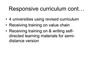 Responsive curriculum cont…
• 4 universities using revised curriculum
• Receiving training on value chain
• Receiving training on & writing self-
directed learning materials for semi-
distance version
 