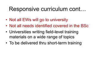 Responsive curriculum cont…
• Not all EWs will go to university
• Not all needs identified covered in the BSc
• Universities writing field-level training
materials on a wide range of topics
• To be delivered thru short-term training
 