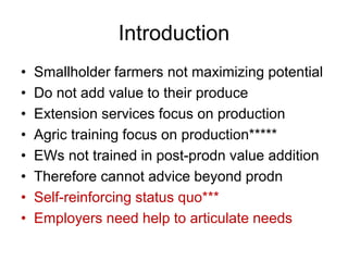Introduction
• Smallholder farmers not maximizing potential
• Do not add value to their produce
• Extension services focus on production
• Agric training focus on production*****
• EWs not trained in post-prodn value addition
• Therefore cannot advice beyond prodn
• Self-reinforcing status quo***
• Employers need help to articulate needs
 