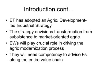 Introduction cont…
• ET has adopted an Agric. Development-
led Industrial Strategy
• The strategy envisions transformation from
subsistence to market-oriented agric.
• EWs will play crucial role in driving the
agric modernization process
• They will need competency to advise Fs
along the entire value chain
 