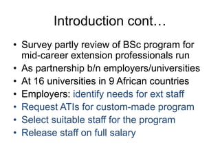 Introduction cont…
• Survey partly review of BSc program for
mid-career extension professionals run
• As partnership b/n employers/universities
• At 16 universities in 9 African countries
• Employers: identify needs for ext staff
• Request ATIs for custom-made program
• Select suitable staff for the program
• Release staff on full salary
 