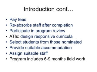 Introduction cont…
• Pay fees
• Re-absorbs staff after completion
• Participate in program review
• ATIs: design responsive curricula
• Select students from those nominated
• Provide suitable accommodation
• Assign suitable staff
• Program includes 6-9 months field work
 