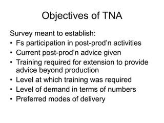 Objectives of TNA
Survey meant to establish:
• Fs participation in post-prod’n activities
• Current post-prod’n advice given
• Training required for extension to provide
advice beyond production
• Level at which training was required
• Level of demand in terms of numbers
• Preferred modes of delivery
 