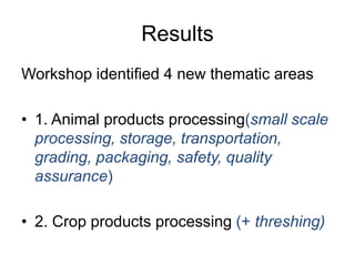Results
Workshop identified 4 new thematic areas
• 1. Animal products processing(small scale
processing, storage, transportation,
grading, packaging, safety, quality
assurance)
• 2. Crop products processing (+ threshing)
 
