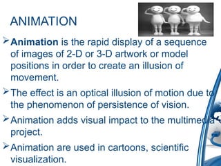 ANIMATION
Animation is the rapid display of a sequence
of images of 2-D or 3-D artwork or model
positions in order to create an illusion of
movement.
The effect is an optical illusion of motion due to
the phenomenon of persistence of vision.
Animation adds visual impact to the multimedia
project.
Animation are used in cartoons, scientific
visualization.
 