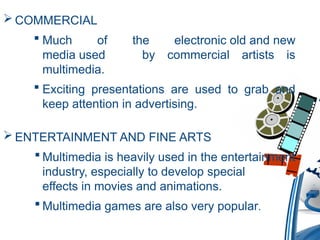  COMMERCIAL
 Much of the electronic old and new
media used by commercial artists is
multimedia.
 Exciting presentations are used to grab and
keep attention in advertising.
 ENTERTAINMENT AND FINE ARTS
 Multimedia is heavily used in the entertainment
industry, especially to develop special
effects in movies and animations.
 Multimedia games are also very popular.
 