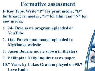 Formative assessment
I- Key Type. Write “P” for print media, “B”
for broadcast media , “F” for film, and “N” for
new media.
6. 24- Oras news program uploaded on
YouTube
7. One Punch-man manga uploaded in
MyManga website
8. Jason Bourne movie shown in theaters
9. Philippine Daily Inquirer news paper
10.7 Years by Lukas Graham played on 90.7
Love Radio
 