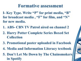 Formative assessment
I- Key Type. Write “P” for print media, “B”
for broadcast media , “F” for film, and “N”
for new media.
1. ABS- CBN TV Patrol aired on channel 2
2. Harry Potter Complete Series Boxed Set
Collection
3. Promotional poster uploaded in Facebook
4. Media and Information Literacy textbook
5. Don’t Let Me Down by The Chainsmokers
in Spotify
 