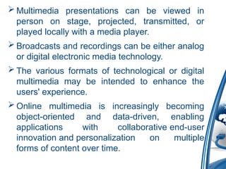  Multimedia presentations can be viewed in
person on stage, projected, transmitted, or
played locally with a media player.
 Broadcasts and recordings can be either analog
or digital electronic media technology.
 The various formats of technological or digital
multimedia may be intended to enhance the
users' experience.
 Online multimedia is increasingly becoming
object-oriented and data-driven, enabling
applications with collaborative end-user
innovation and personalization on multiple
forms of content over time.
 