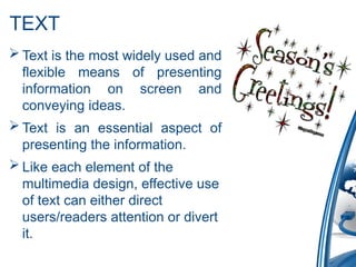 TEXT
 Text is the most widely used and
flexible means of presenting
information on screen and
conveying ideas.
 Text is an essential aspect of
presenting the information.
 Like each element of the
multimedia design, effective use
of text can either direct
users/readers attention or divert
it.
 