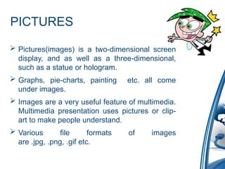 PICTURES
 Pictures(images) is a two-dimensional screen
display, and as well as a three-dimensional,
such as a statue or hologram.
 Graphs, pie-charts, painting etc. all come
under images.
 Images are a very useful feature of multimedia.
Multimedia presentation uses pictures or clip-
art to make people understand.
 Various file formats of images
are .jpg, .png, .gif etc.
 