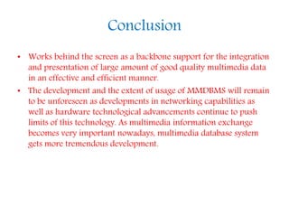 Conclusion
• Works behind the screen as a backbone support for the integration
and presentation of large amount of good quality multimedia data
in an effective and efficient manner.
• The development and the extent of usage of MMDBMS will remain
to be unforeseen as developments in networking capabilities as
well as hardware technological advancements continue to push
limits of this technology. As multimedia information exchange
becomes very important nowadays, multimedia database system
gets more tremendous development.
 