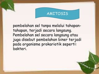 pembelahan sel tanpa melalui tahapan-
tahapan, terjadi secara langsung.
Pembelahan sel secara langsung atau
juga disebut pembelahan biner terjadi
pada organisme prokariotik seperti:
bakteri.
AMITOSIS
 